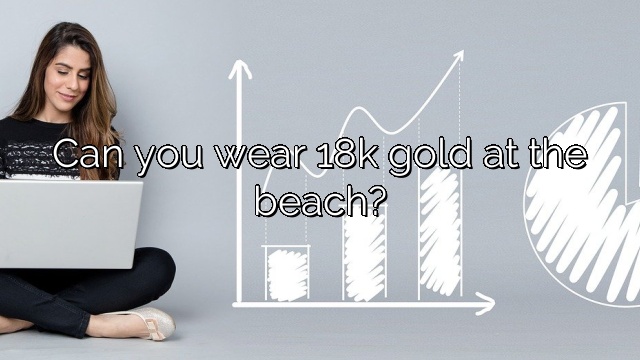 Can you wear 18k gold at the beach?