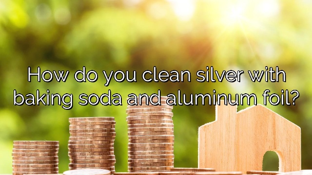 How do you clean silver with baking soda and aluminum foil?