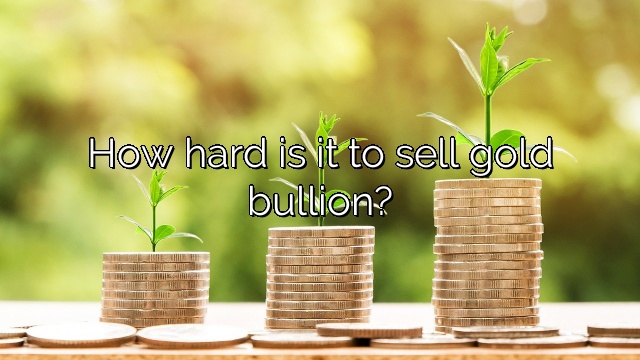 How hard is it to sell gold bullion?