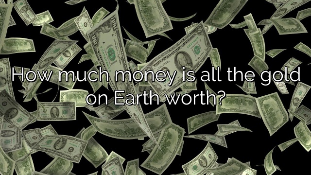 How much money is all the gold on Earth worth?