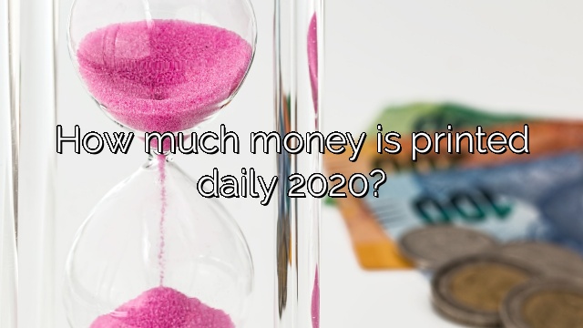 How much money is printed daily 2020?