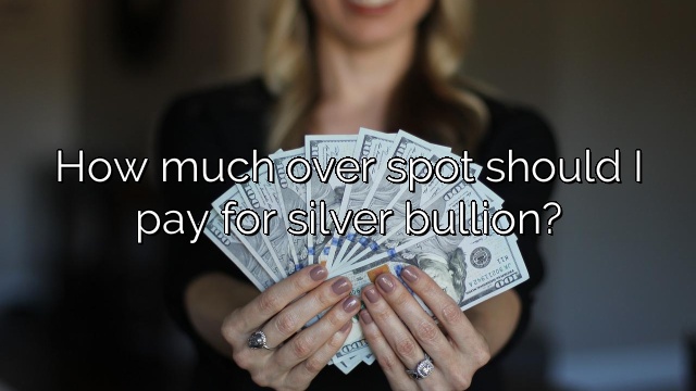 How much over spot should I pay for silver bullion?
