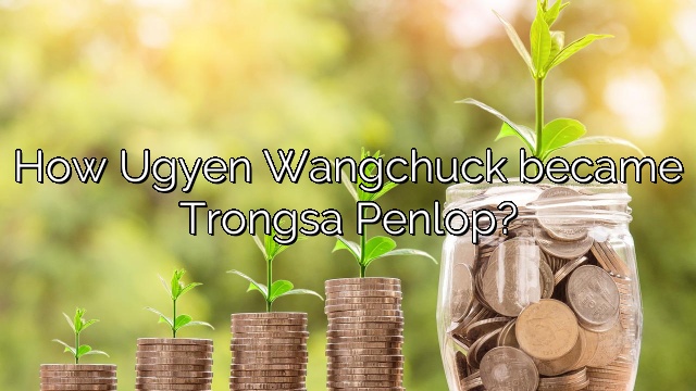 How Ugyen Wangchuck became Trongsa Penlop?