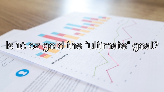 Is 10 oz gold the “ultimate” goal?