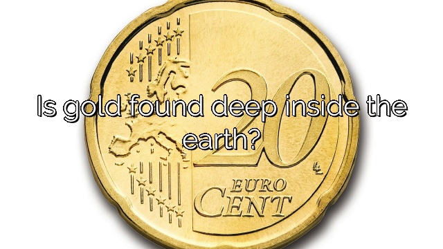 Is gold found deep inside the earth?