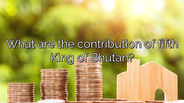 What are the contribution of fifth King of Bhutan?