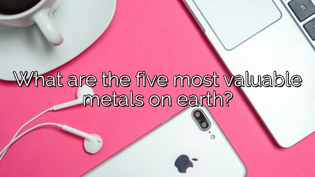 What are the five most valuable metals on earth?