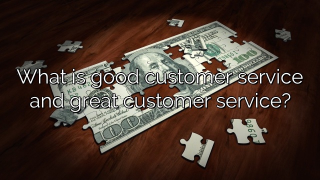 What is good customer service and great customer service?