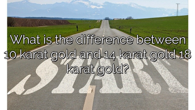 What is the difference between 10 karat gold and 14 karat gold 18 karat gold?