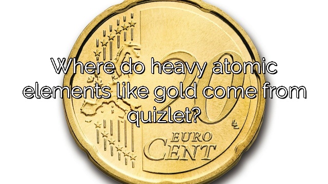 Where do heavy atomic elements like gold come from quizlet?