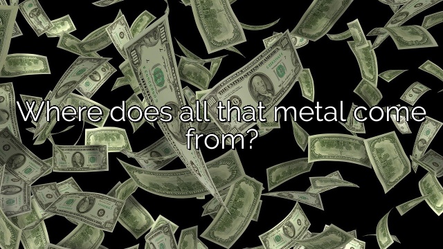 Where does all that metal come from?