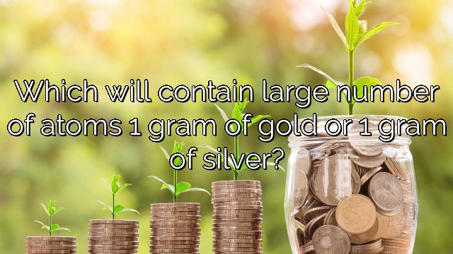 Which will contain large number of atoms 1 gram of gold or 1 gram of silver?